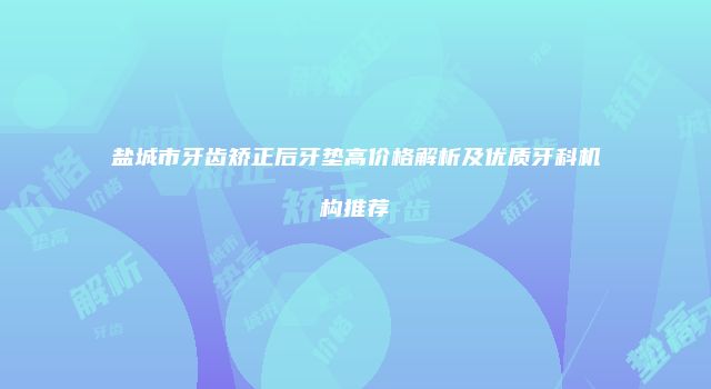 盐城市牙齿矫正后牙垫高价格解析及优质牙科机构推荐