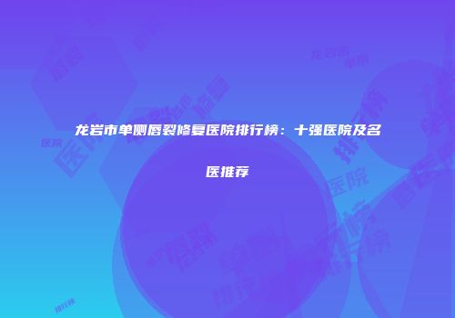 龙岩市单侧唇裂修复医院排行榜：十强医院及名医推荐