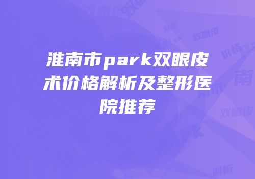 淮南市park双眼皮术价格解析及整形医院推荐