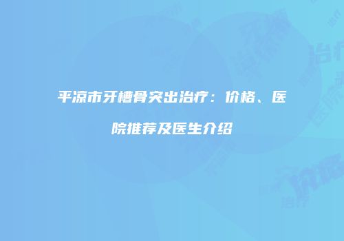 平凉市牙槽骨突出治疗：价格、医院推荐及医生介绍