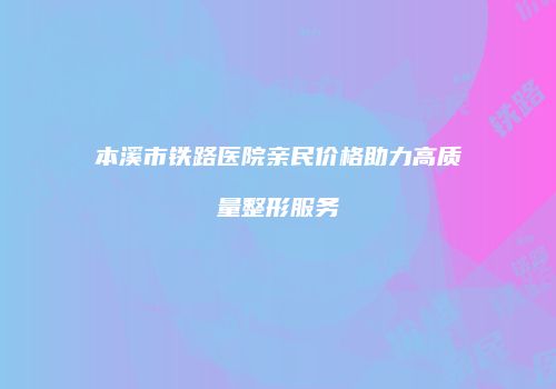 本溪市铁路医院亲民价格助力高质量整形服务