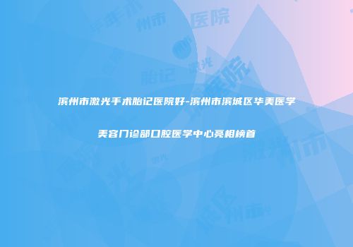 滨州市激光手术胎记医院好-滨州市滨城区华美医学美容门诊部口腔医学中心亮相榜首