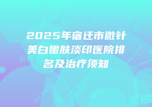 2025年宿迁市微针美白嫩肤淡印医院排名及治疗须知