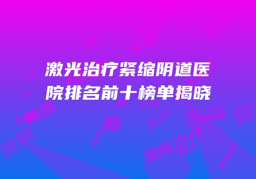 激光治疗紧缩阴道医院排名前十榜单揭晓