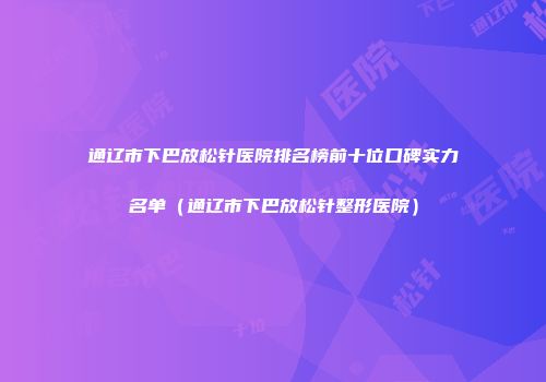 通辽市下巴放松针医院排名榜前十位口碑实力名单（通辽市下巴放松针整形医院）