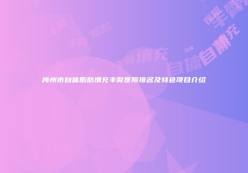 梅州市自体脂肪填充丰臀医院排名及特色项目介绍