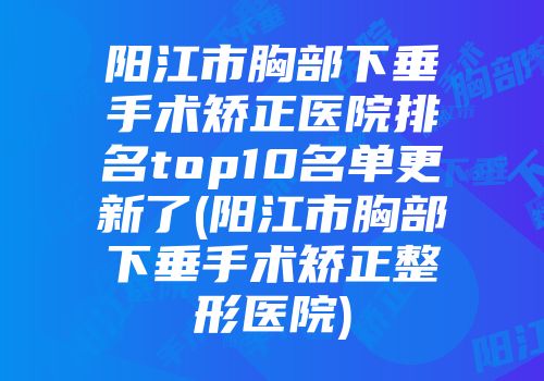 阳江市胸部下垂手术矫正医院排名top10名单更新了(阳江市胸部下垂手术矫正整形医院)