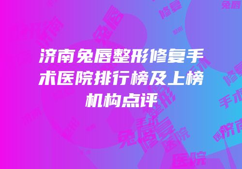 济南兔唇整形修复手术医院排行榜及上榜机构点评