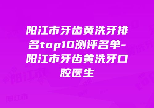 阳江市牙齿黄洗牙排名top10测评名单-阳江市牙齿黄洗牙口腔医生