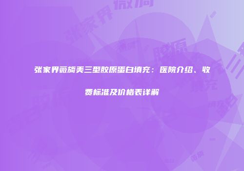 张家界薇旖美三型胶原蛋白填充：医院介绍、收费标准及价格表详解