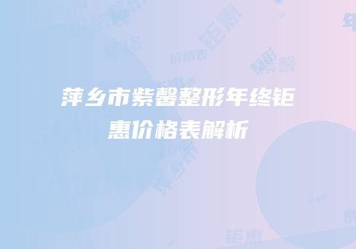 萍乡市紫馨整形年终钜惠价格表解析