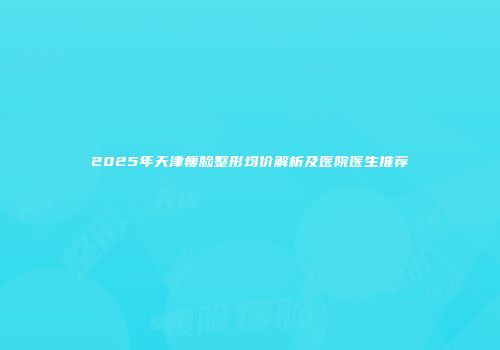2025年天津瘦脸整形均价解析及医院医生推荐