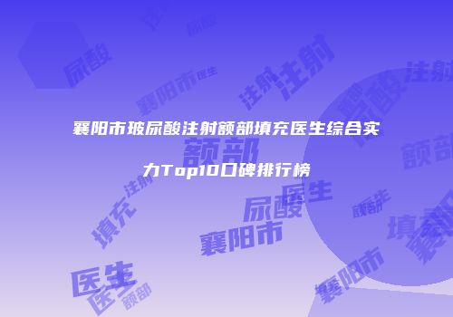 襄阳市玻尿酸注射额部填充医生综合实力Top10口碑排行榜