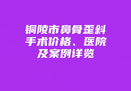 铜陵市鼻骨歪斜手术价格、医院及案例详览