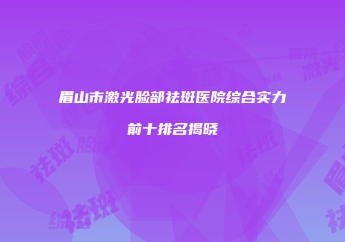 眉山市激光脸部祛斑医院综合实力前十排名揭晓