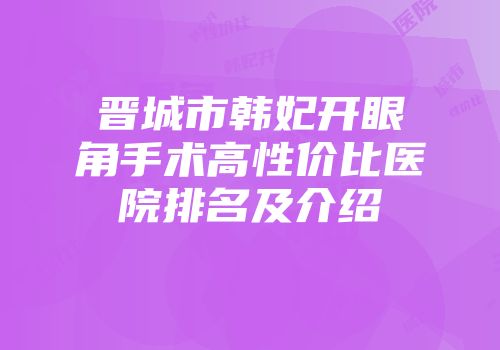 晋城市韩妃开眼角手术高性价比医院排名及介绍