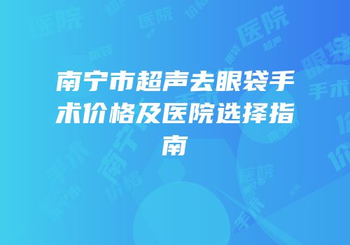 南宁市超声去眼袋手术价格及医院选择指南