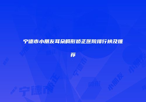 宁德市小朋友耳朵畸形矫正医院排行榜及推荐