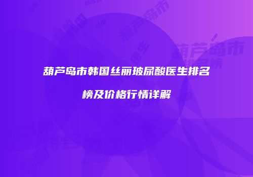 葫芦岛市韩国丝丽玻尿酸医生排名榜及价格行情详解