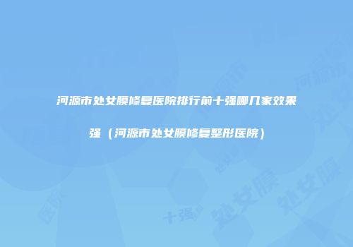 河源市处女膜修复医院排行前十强哪几家效果强（河源市处女膜修复整形医院）