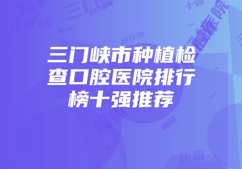 三门峡市种植检查口腔医院排行榜十强推荐