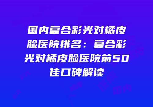国内复合彩光对橘皮脸医院排名：复合彩光对橘皮脸医院前50佳口碑解读