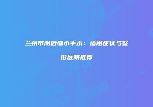 兰州市阴唇缩小手术：适用症状与整形医院推荐