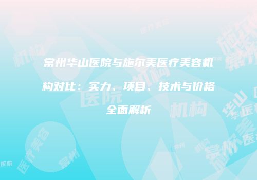 常州华山医院与施尔美医疗美容机构对比：实力、项目、技术与价格全面解析