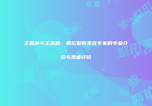 王晶静与王志鹏：两位整形美容专家的专业介绍与患者评价