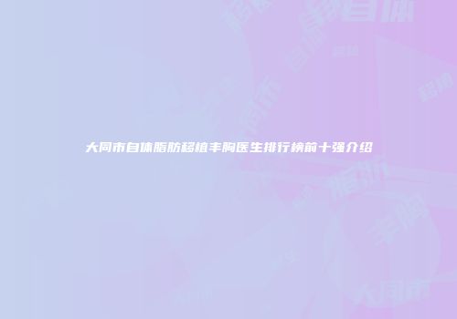 大同市自体脂肪移植丰胸医生排行榜前十强介绍