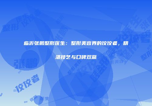 临沂张鹏整形医生：整形美容界的佼佼者，精湛技艺与口碑双赢