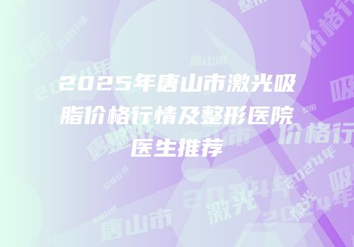 2025年唐山市激光吸脂价格行情及整形医院医生推荐