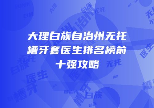 大理白族自治州无托槽牙套医生排名榜前十强攻略