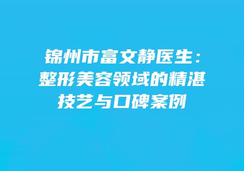 锦州市富文静医生：整形美容领域的精湛技艺与口碑案例