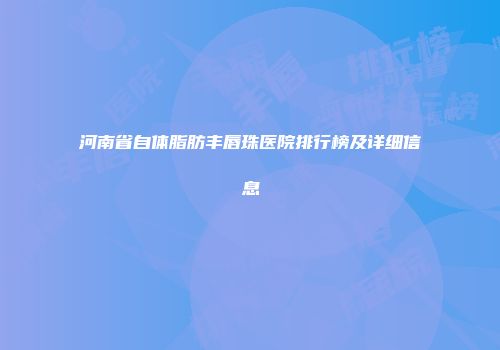 河南省自体脂肪丰唇珠医院排行榜及详细信息