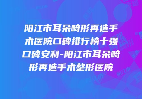 阳江市耳朵畸形再造手术医院口碑排行榜十强口碑安利-阳江市耳朵畸形再造手术整形医院