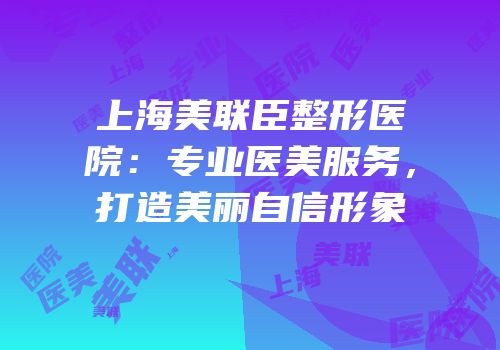 上海美联臣整形医院：专业医美服务，打造美丽自信形象