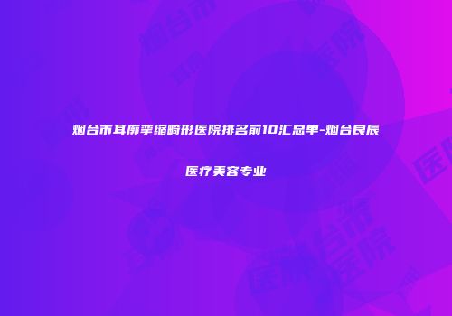 烟台市耳廓挛缩畸形医院排名前10汇总单-烟台良辰医疗美容专业
