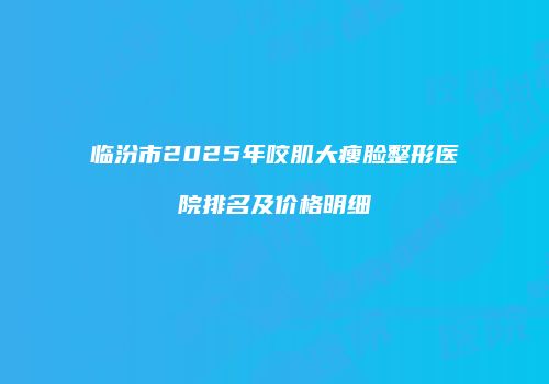 临汾市2025年咬肌大瘦脸整形医院排名及价格明细