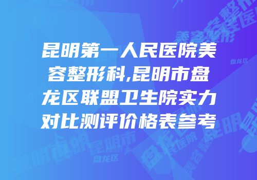 昆明第一人民医院美容整形科,昆明市盘龙区联盟卫生院实力对比测评价格表参考