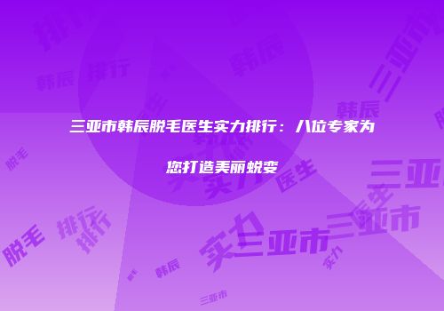 三亚市韩辰脱毛医生实力排行：八位专家为您打造美丽蜕变