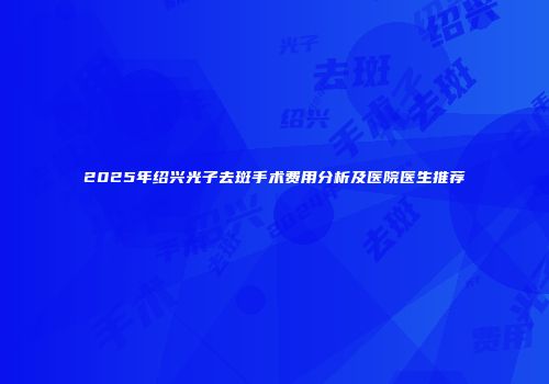 2025年绍兴光子去斑手术费用分析及医院医生推荐