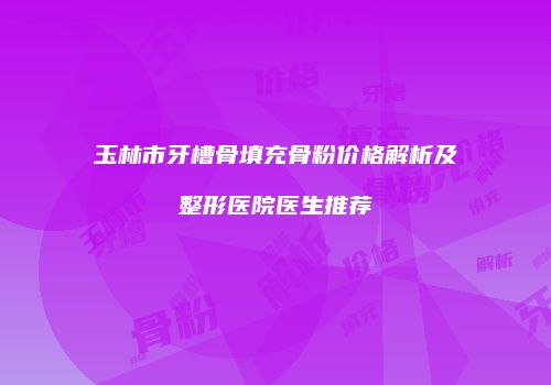 玉林市牙槽骨填充骨粉价格解析及整形医院医生推荐