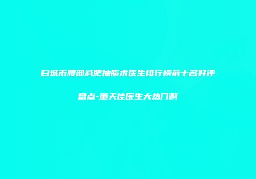 白城市腰部减肥抽脂术医生排行榜前十名好评盘点-董天佳医生大热门啊