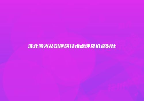 淮北激光祛斑医院技术点评及价格对比