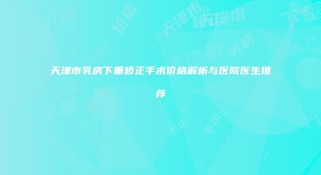 天津市乳房下垂矫正手术价格解析与医院医生推荐
