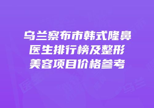 乌兰察布市韩式隆鼻医生排行榜及整形美容项目价格参考
