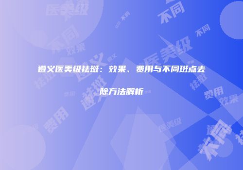 遵义医美级祛斑：效果、费用与不同斑点去除方法解析