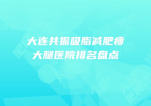 大连共振吸脂减肥瘦大腿医院排名盘点