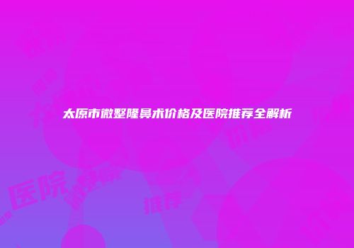 太原市微整隆鼻术价格及医院推荐全解析